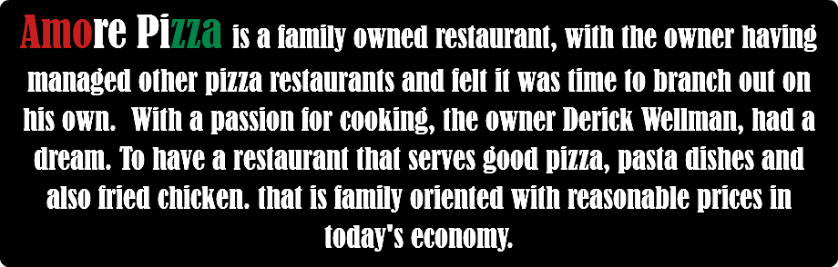 Amore Pizza is a family owned restaurant, with the owner having managed other pizza restaurants and felt it was time to branch out on his own. With a passion for cooking, the owner Derick Wellman, had a dream. To have a restaurant that serves good pizza, pasta dishes and also fried chicken. that is family oriented with reasonable prices in today's economy.